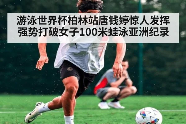 游泳世界杯柏林站唐钱婷惊人发挥强势打破女子100米蛙泳亚洲纪录